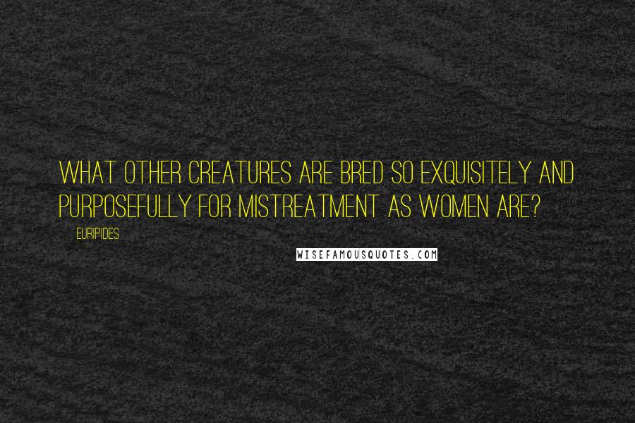 Euripides Quotes: What other creatures are bred so exquisitely and purposefully for mistreatment as women are?