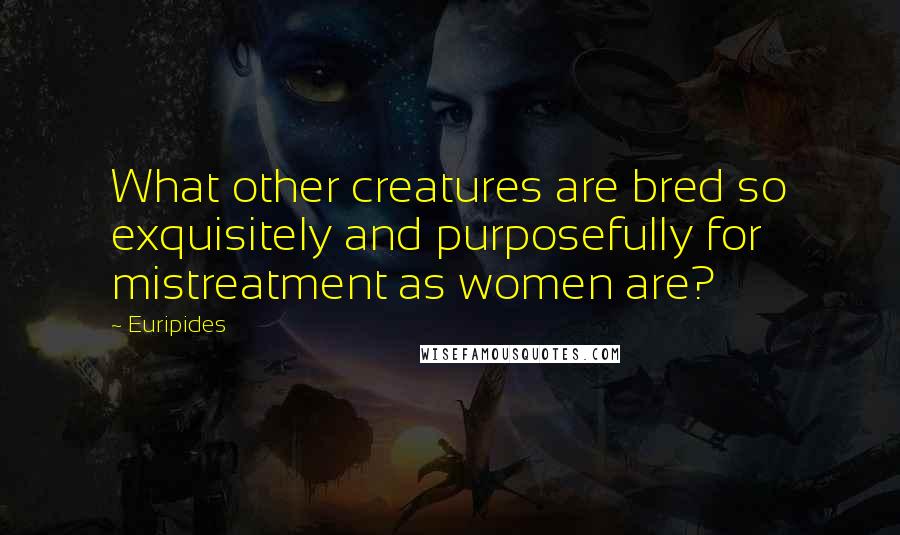 Euripides Quotes: What other creatures are bred so exquisitely and purposefully for mistreatment as women are?