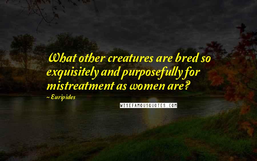 Euripides Quotes: What other creatures are bred so exquisitely and purposefully for mistreatment as women are?
