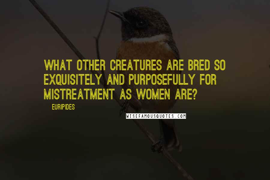 Euripides Quotes: What other creatures are bred so exquisitely and purposefully for mistreatment as women are?