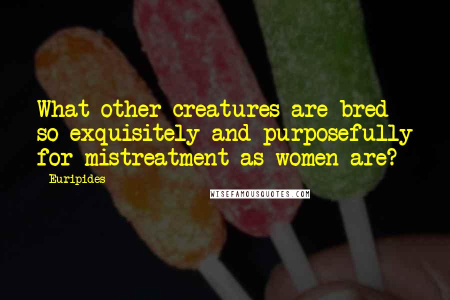 Euripides Quotes: What other creatures are bred so exquisitely and purposefully for mistreatment as women are?