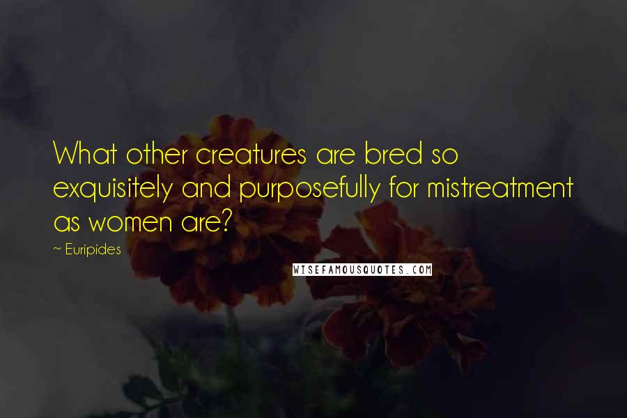 Euripides Quotes: What other creatures are bred so exquisitely and purposefully for mistreatment as women are?