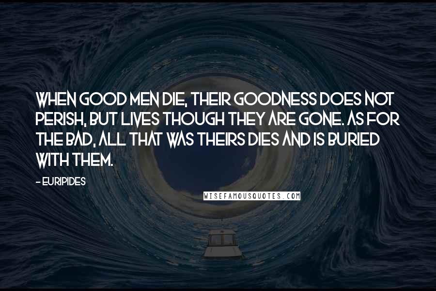 Euripides Quotes: When good men die, their goodness does not perish, but lives though they are gone. As for the bad, all that was theirs dies and is buried with them.