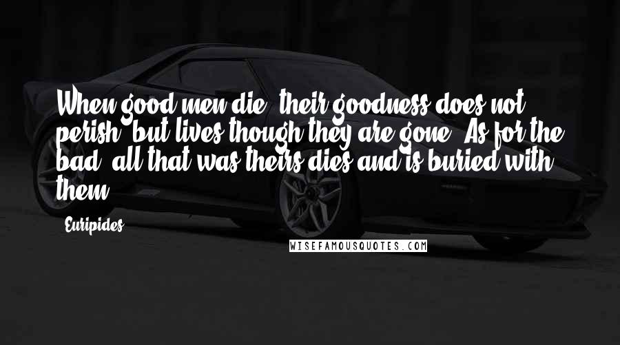 Euripides Quotes: When good men die, their goodness does not perish, but lives though they are gone. As for the bad, all that was theirs dies and is buried with them.