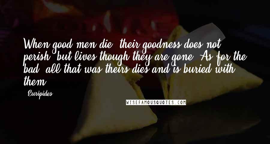 Euripides Quotes: When good men die, their goodness does not perish, but lives though they are gone. As for the bad, all that was theirs dies and is buried with them.