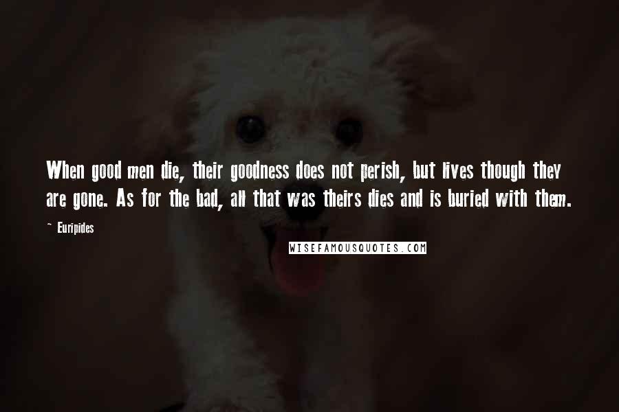 Euripides Quotes: When good men die, their goodness does not perish, but lives though they are gone. As for the bad, all that was theirs dies and is buried with them.