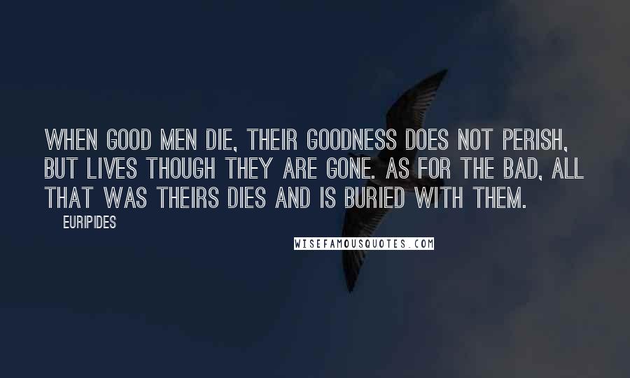 Euripides Quotes: When good men die, their goodness does not perish, but lives though they are gone. As for the bad, all that was theirs dies and is buried with them.