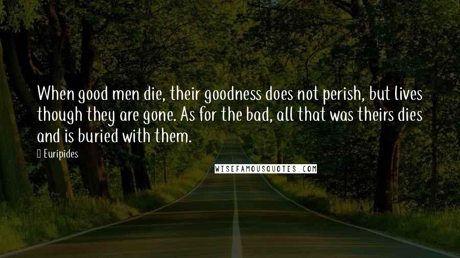 Euripides Quotes: When good men die, their goodness does not perish, but lives though they are gone. As for the bad, all that was theirs dies and is buried with them.