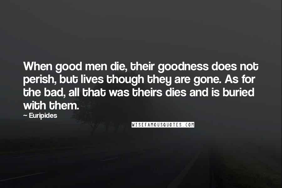 Euripides Quotes: When good men die, their goodness does not perish, but lives though they are gone. As for the bad, all that was theirs dies and is buried with them.