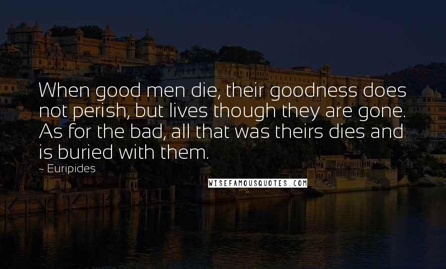 Euripides Quotes: When good men die, their goodness does not perish, but lives though they are gone. As for the bad, all that was theirs dies and is buried with them.