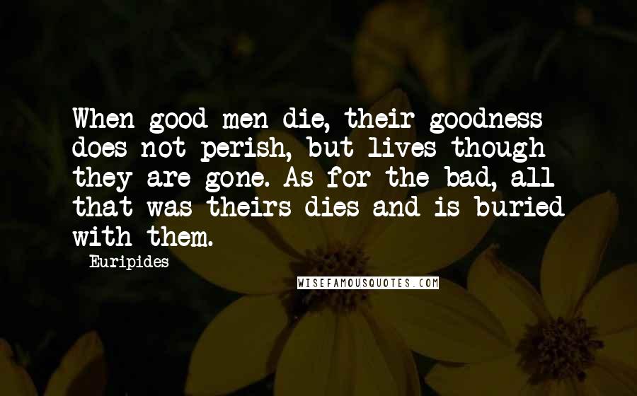 Euripides Quotes: When good men die, their goodness does not perish, but lives though they are gone. As for the bad, all that was theirs dies and is buried with them.