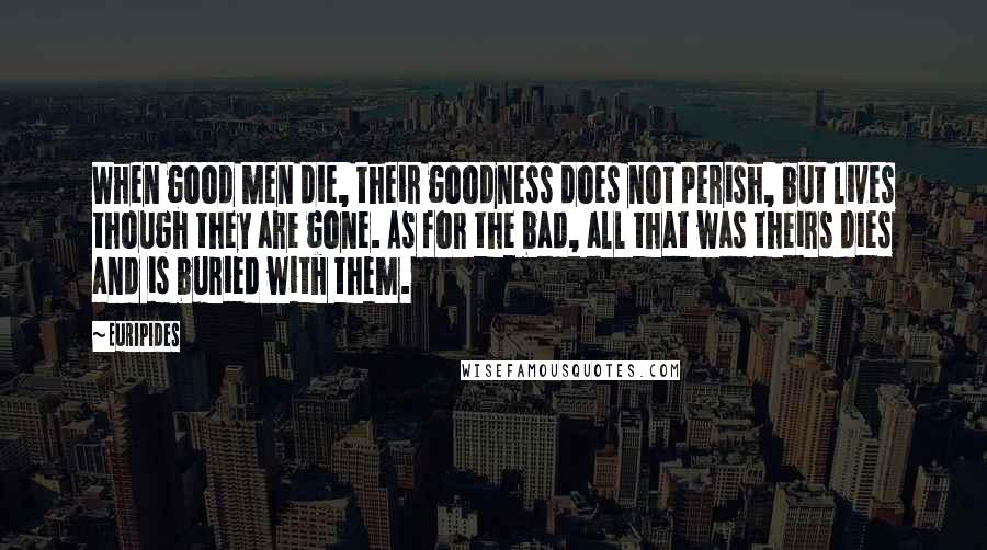 Euripides Quotes: When good men die, their goodness does not perish, but lives though they are gone. As for the bad, all that was theirs dies and is buried with them.