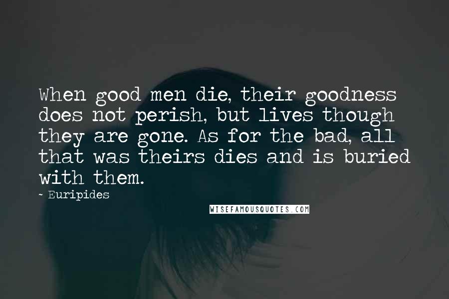 Euripides Quotes: When good men die, their goodness does not perish, but lives though they are gone. As for the bad, all that was theirs dies and is buried with them.