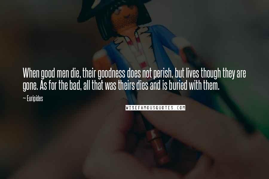 Euripides Quotes: When good men die, their goodness does not perish, but lives though they are gone. As for the bad, all that was theirs dies and is buried with them.