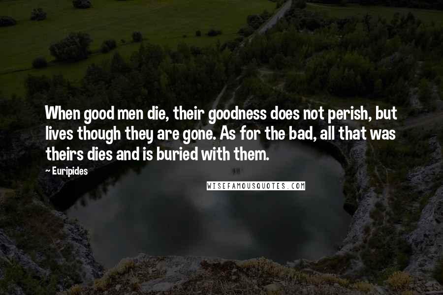 Euripides Quotes: When good men die, their goodness does not perish, but lives though they are gone. As for the bad, all that was theirs dies and is buried with them.