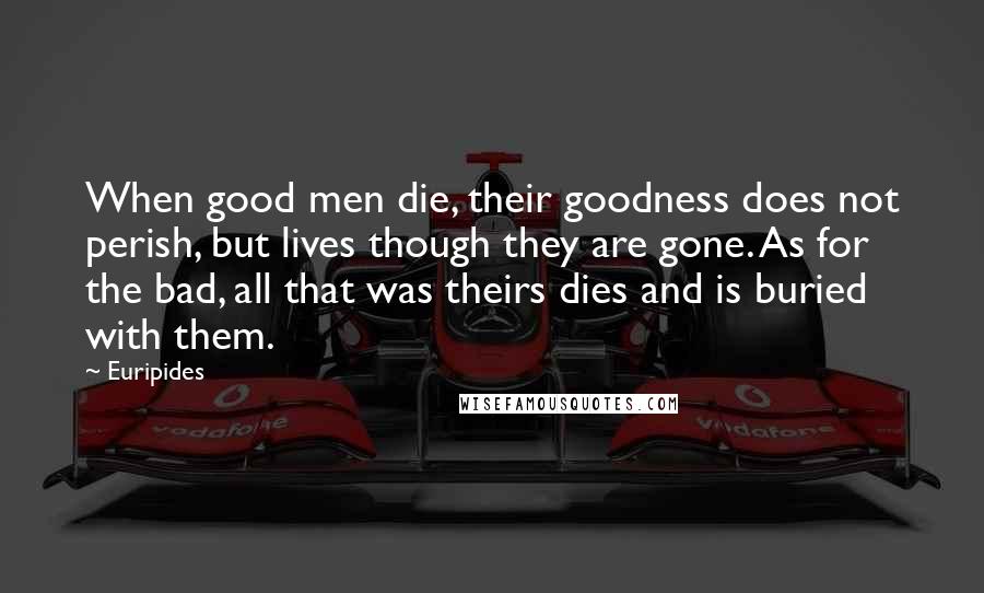 Euripides Quotes: When good men die, their goodness does not perish, but lives though they are gone. As for the bad, all that was theirs dies and is buried with them.