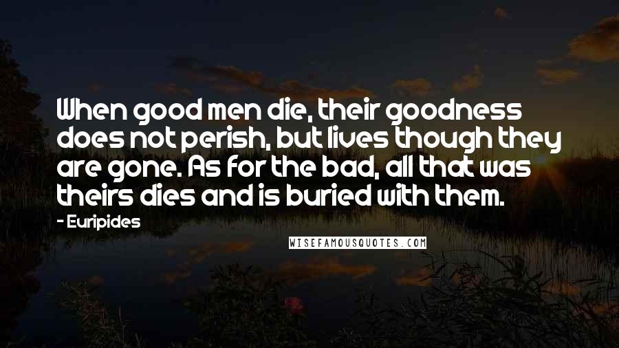 Euripides Quotes: When good men die, their goodness does not perish, but lives though they are gone. As for the bad, all that was theirs dies and is buried with them.