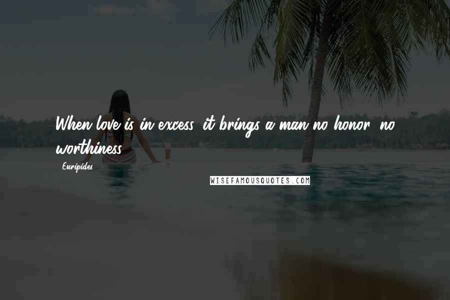 Euripides Quotes: When love is in excess, it brings a man no honor, no worthiness.
