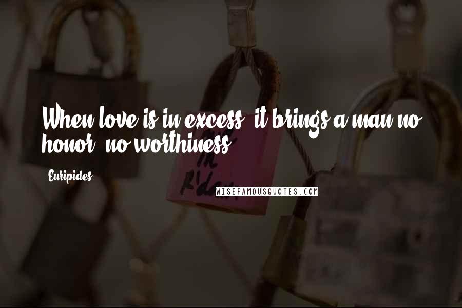 Euripides Quotes: When love is in excess, it brings a man no honor, no worthiness.