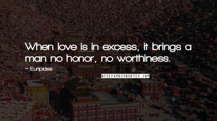 Euripides Quotes: When love is in excess, it brings a man no honor, no worthiness.