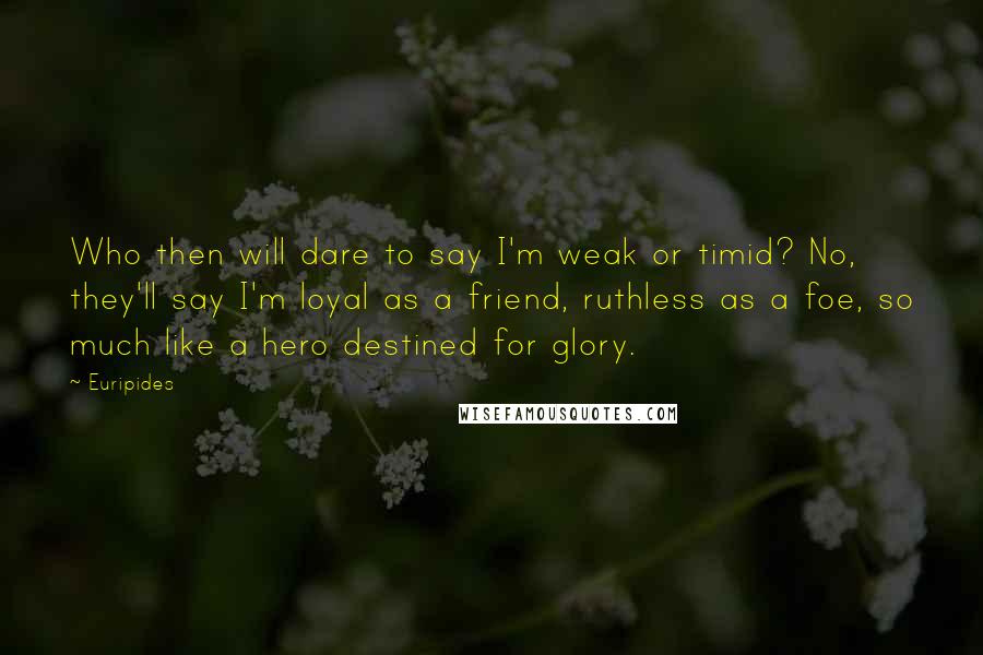 Euripides Quotes: Who then will dare to say I'm weak or timid? No, they'll say I'm loyal as a friend, ruthless as a foe, so much like a hero destined for glory.