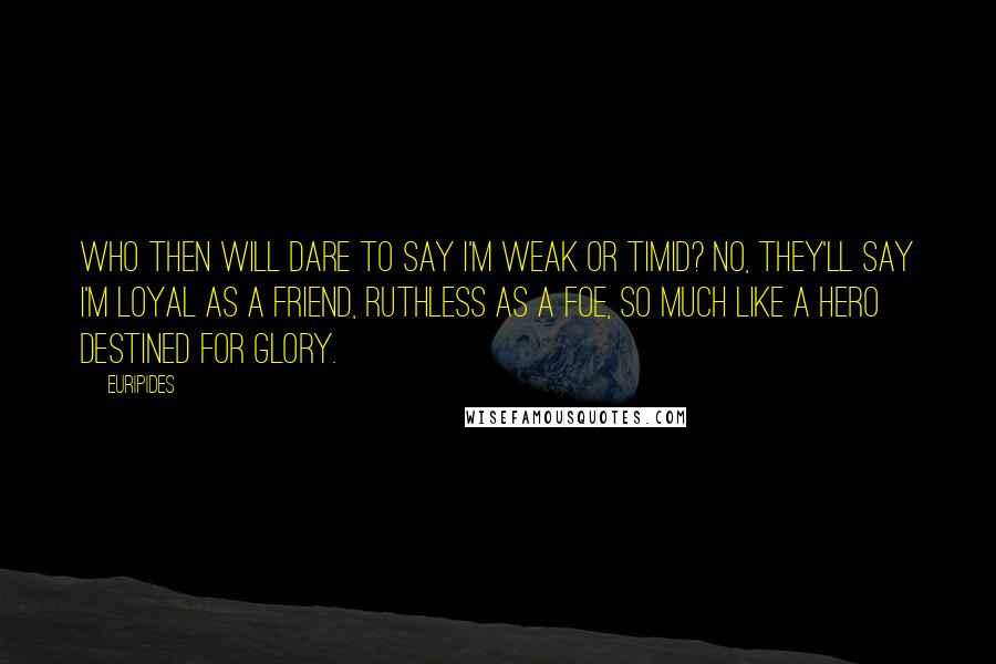 Euripides Quotes: Who then will dare to say I'm weak or timid? No, they'll say I'm loyal as a friend, ruthless as a foe, so much like a hero destined for glory.