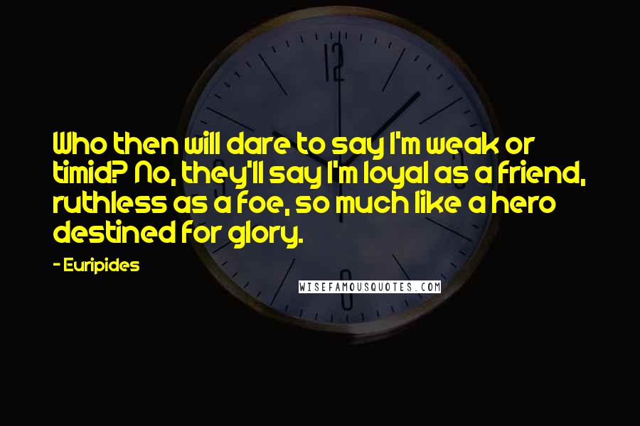 Euripides Quotes: Who then will dare to say I'm weak or timid? No, they'll say I'm loyal as a friend, ruthless as a foe, so much like a hero destined for glory.