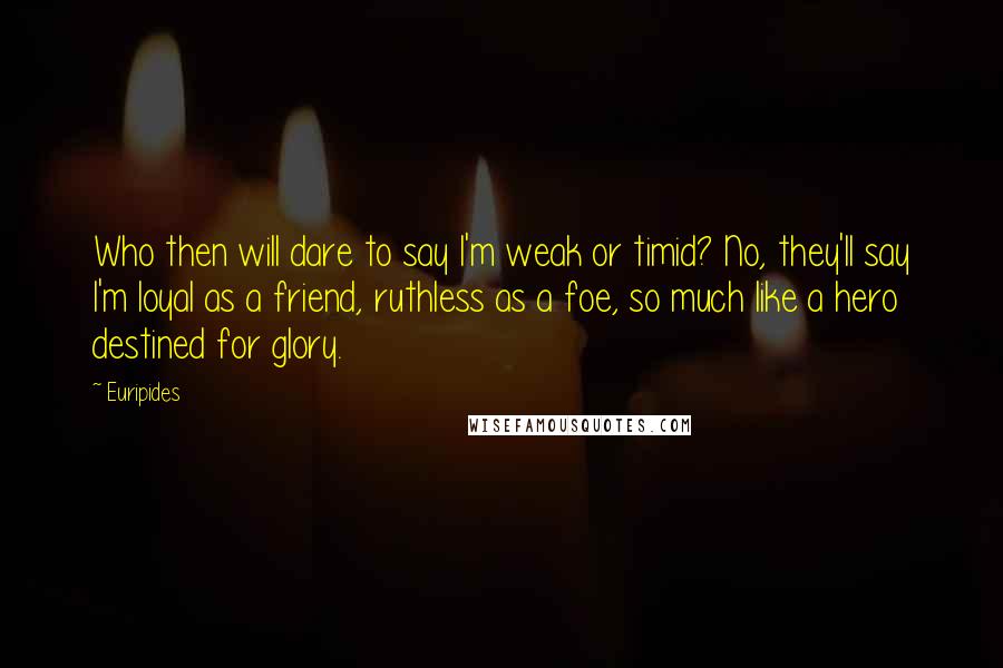 Euripides Quotes: Who then will dare to say I'm weak or timid? No, they'll say I'm loyal as a friend, ruthless as a foe, so much like a hero destined for glory.