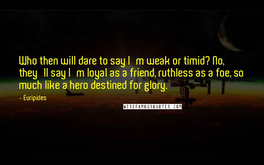 Euripides Quotes: Who then will dare to say I'm weak or timid? No, they'll say I'm loyal as a friend, ruthless as a foe, so much like a hero destined for glory.