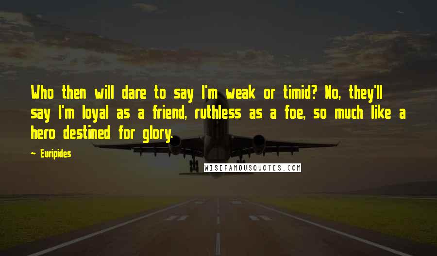 Euripides Quotes: Who then will dare to say I'm weak or timid? No, they'll say I'm loyal as a friend, ruthless as a foe, so much like a hero destined for glory.