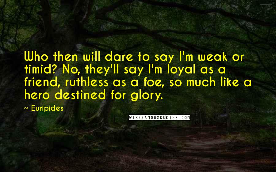 Euripides Quotes: Who then will dare to say I'm weak or timid? No, they'll say I'm loyal as a friend, ruthless as a foe, so much like a hero destined for glory.
