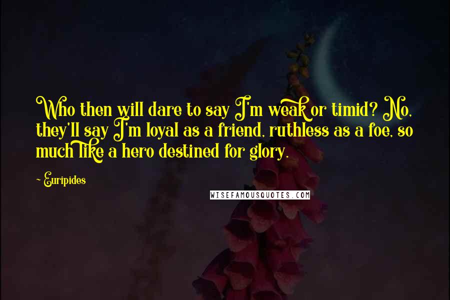 Euripides Quotes: Who then will dare to say I'm weak or timid? No, they'll say I'm loyal as a friend, ruthless as a foe, so much like a hero destined for glory.