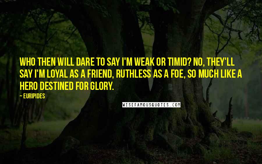 Euripides Quotes: Who then will dare to say I'm weak or timid? No, they'll say I'm loyal as a friend, ruthless as a foe, so much like a hero destined for glory.