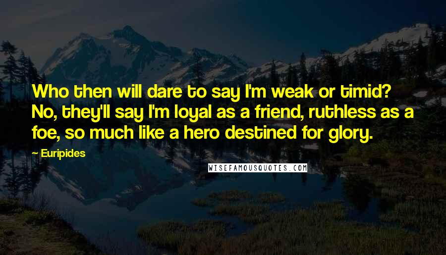 Euripides Quotes: Who then will dare to say I'm weak or timid? No, they'll say I'm loyal as a friend, ruthless as a foe, so much like a hero destined for glory.