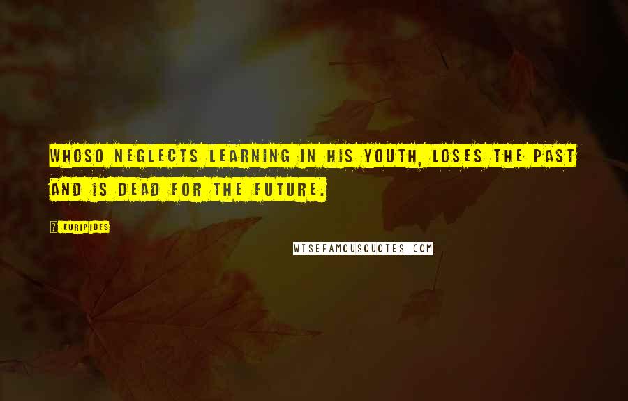 Euripides Quotes: Whoso neglects learning in his youth, loses the past and is dead for the future.