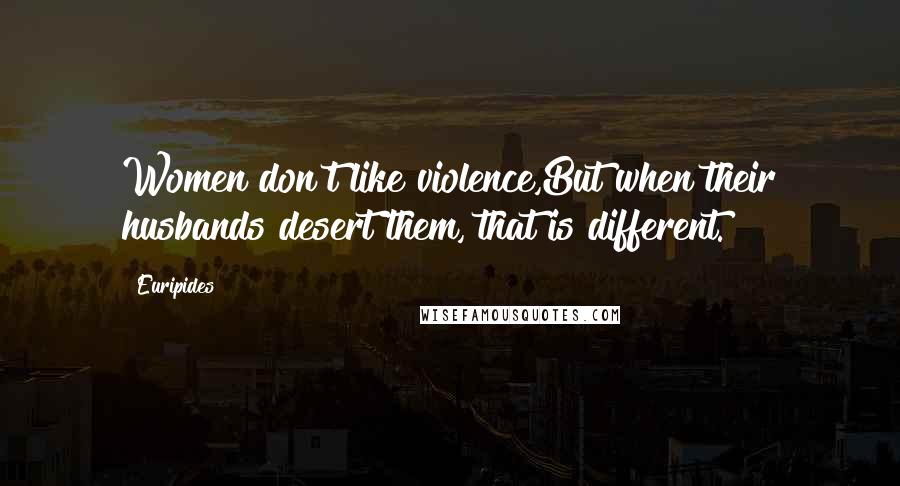 Euripides Quotes: Women don't like violence,But when their husbands desert them, that is different.