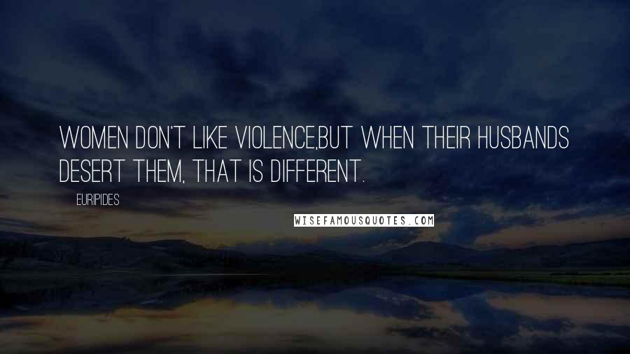 Euripides Quotes: Women don't like violence,But when their husbands desert them, that is different.