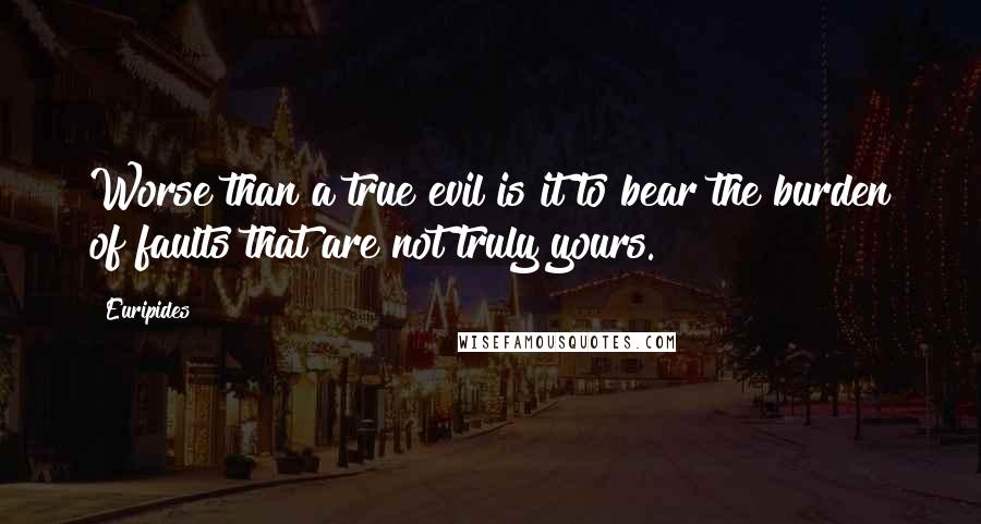 Euripides Quotes: Worse than a true evil is it to bear the burden of faults that are not truly yours.