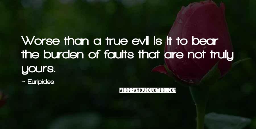 Euripides Quotes: Worse than a true evil is it to bear the burden of faults that are not truly yours.