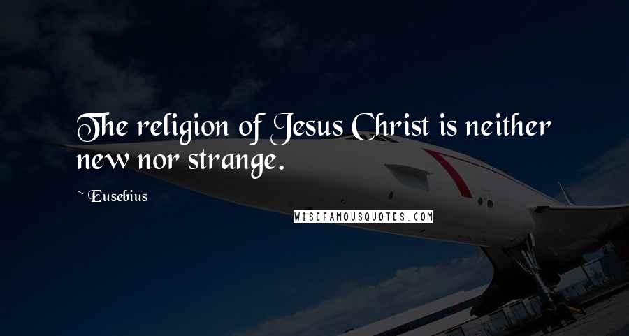 Eusebius Quotes: The religion of Jesus Christ is neither new nor strange.