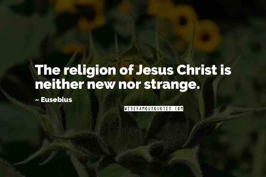 Eusebius Quotes: The religion of Jesus Christ is neither new nor strange.