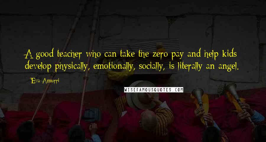 Eva Amurri Quotes: A good teacher who can take the zero pay and help kids develop physically, emotionally, socially, is literally an angel.