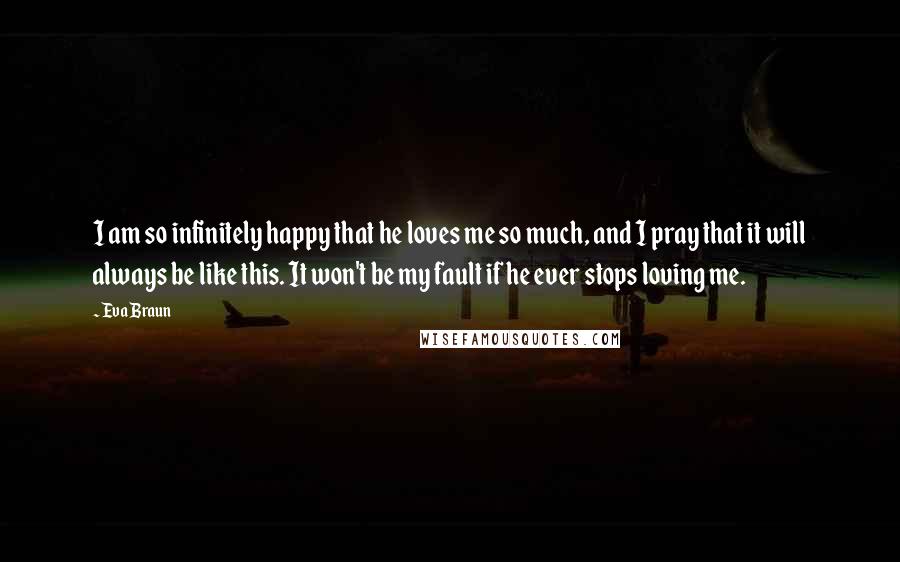 Eva Braun Quotes: I am so infinitely happy that he loves me so much, and I pray that it will always be like this. It won't be my fault if he ever stops loving me.