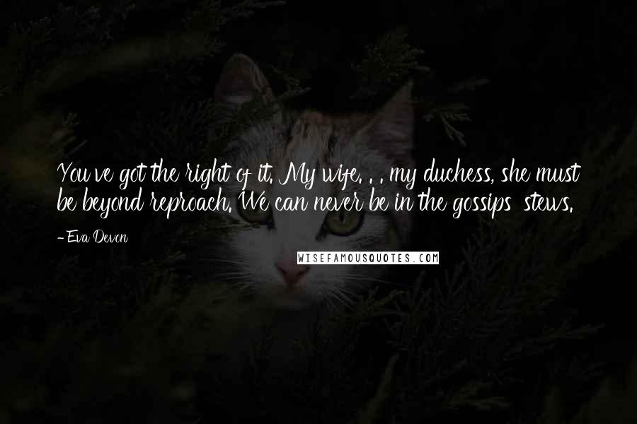 Eva Devon Quotes: You've got the right of it. My wife. . . my duchess, she must be beyond reproach. We can never be in the gossips' stews.