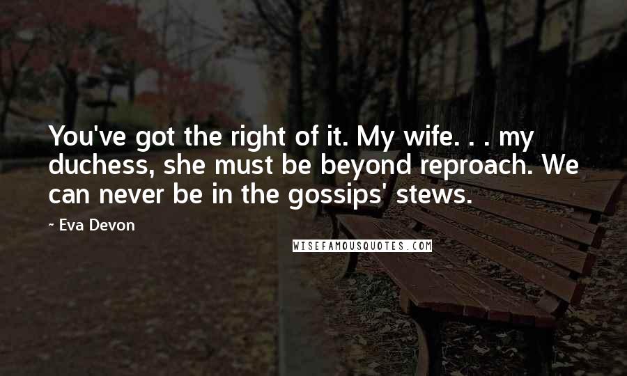 Eva Devon Quotes: You've got the right of it. My wife. . . my duchess, she must be beyond reproach. We can never be in the gossips' stews.