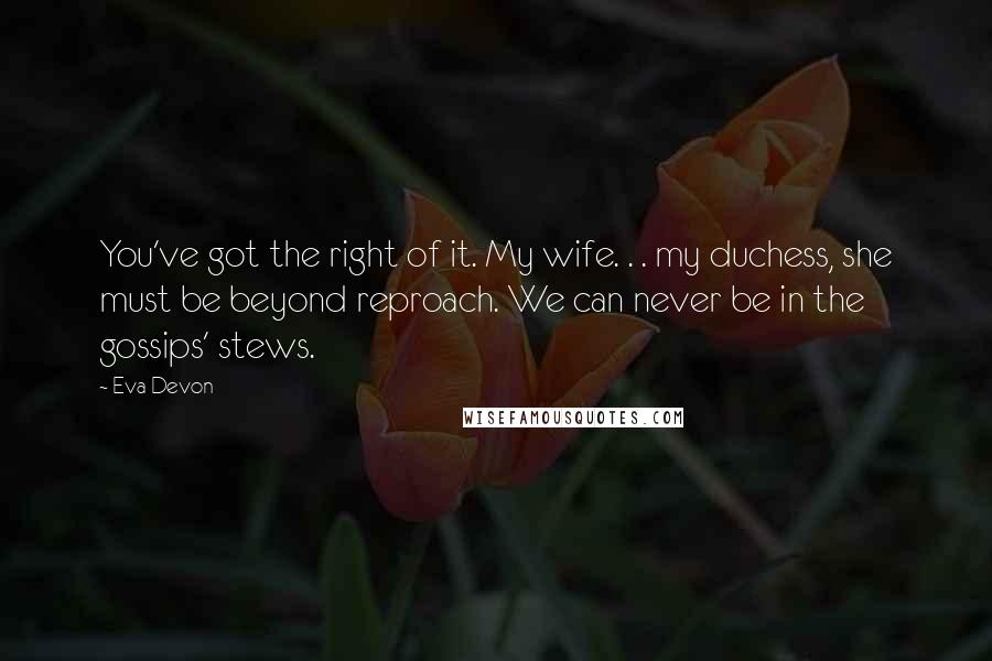 Eva Devon Quotes: You've got the right of it. My wife. . . my duchess, she must be beyond reproach. We can never be in the gossips' stews.