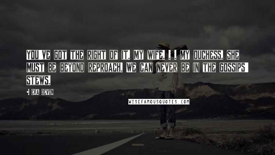 Eva Devon Quotes: You've got the right of it. My wife. . . my duchess, she must be beyond reproach. We can never be in the gossips' stews.