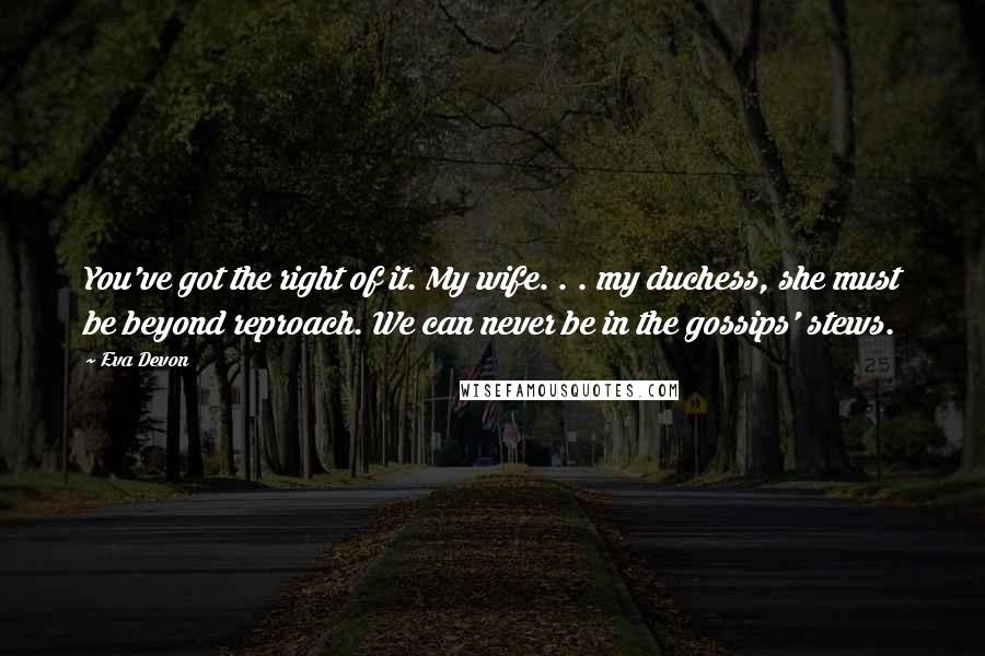 Eva Devon Quotes: You've got the right of it. My wife. . . my duchess, she must be beyond reproach. We can never be in the gossips' stews.