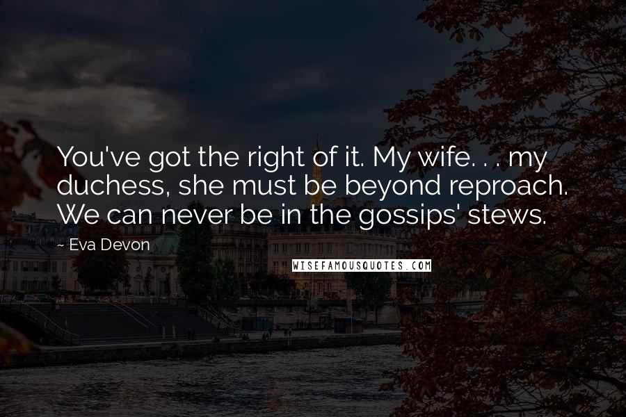 Eva Devon Quotes: You've got the right of it. My wife. . . my duchess, she must be beyond reproach. We can never be in the gossips' stews.