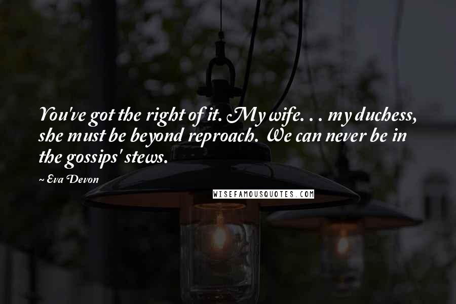 Eva Devon Quotes: You've got the right of it. My wife. . . my duchess, she must be beyond reproach. We can never be in the gossips' stews.